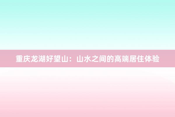 重庆龙湖好望山：山水之间的高端居住体验