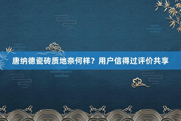唐纳德瓷砖质地奈何样？用户信得过评价共享