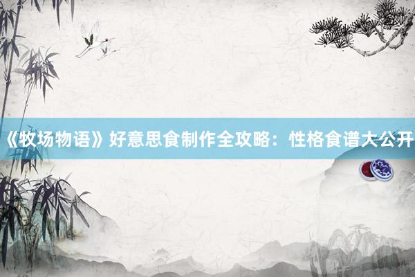 《牧场物语》好意思食制作全攻略：性格食谱大公开