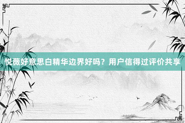 悦薇好意思白精华边界好吗？用户信得过评价共享