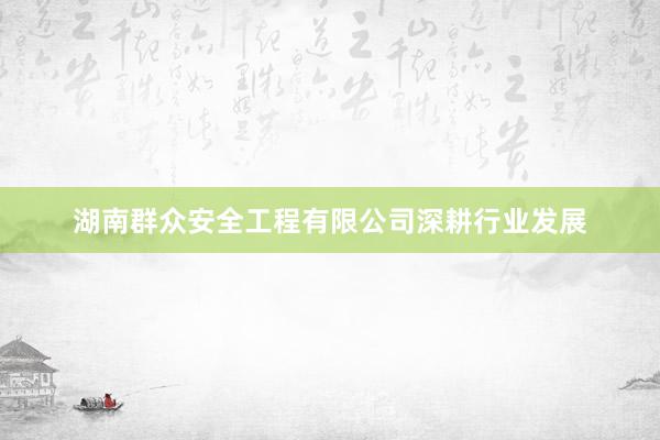 湖南群众安全工程有限公司深耕行业发展