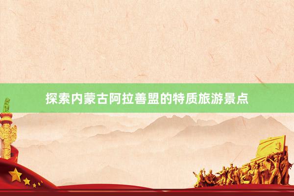 探索内蒙古阿拉善盟的特质旅游景点
