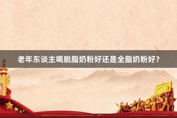 老年东谈主喝脱脂奶粉好还是全脂奶粉好？
