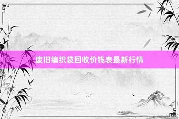 废旧编织袋回收价钱表最新行情
