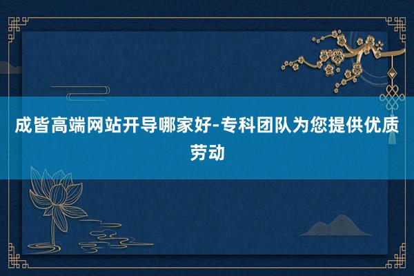 成皆高端网站开导哪家好-专科团队为您提供优质劳动