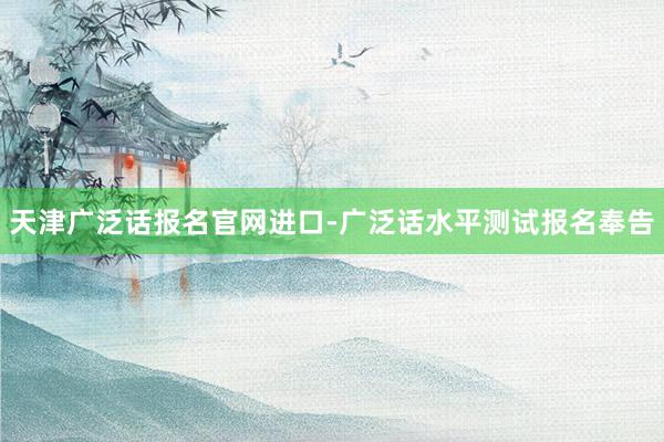 天津广泛话报名官网进口-广泛话水平测试报名奉告